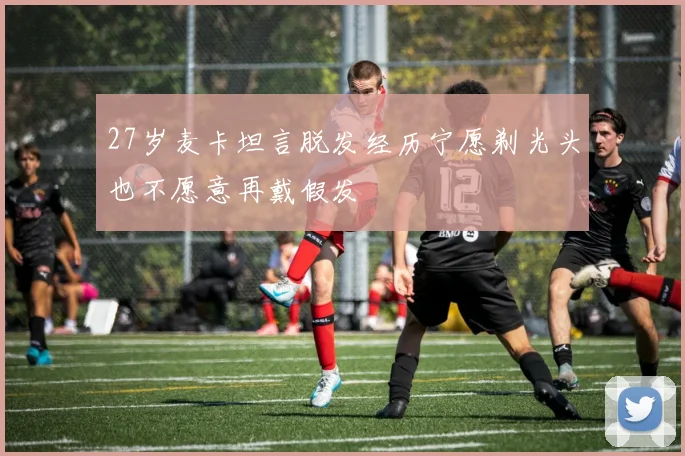 27岁麦卡坦言脱发经历宁愿剃光头也不愿意再戴假发