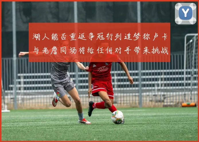 湖人能否重返争冠行列追梦称卢卡与老詹同场将给任何对手带来挑战