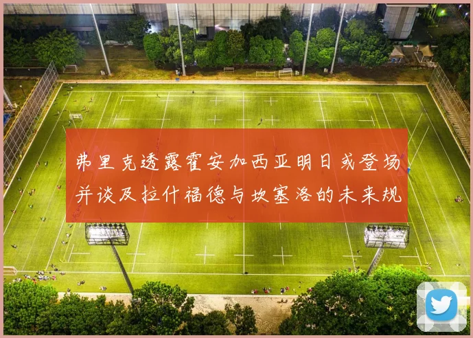 弗里克透露霍安加西亚明日或登场并谈及拉什福德与坎塞洛的未来规划