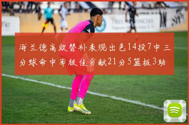 海兰德高效替补表现出色14投7中三分球命中率极佳贡献21分5篮板3助攻2抢断