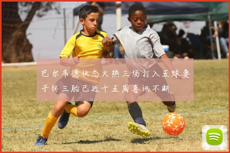 巴尔韦德状态火热三场打入五球妻子怀三胎已近十五周喜讯不断