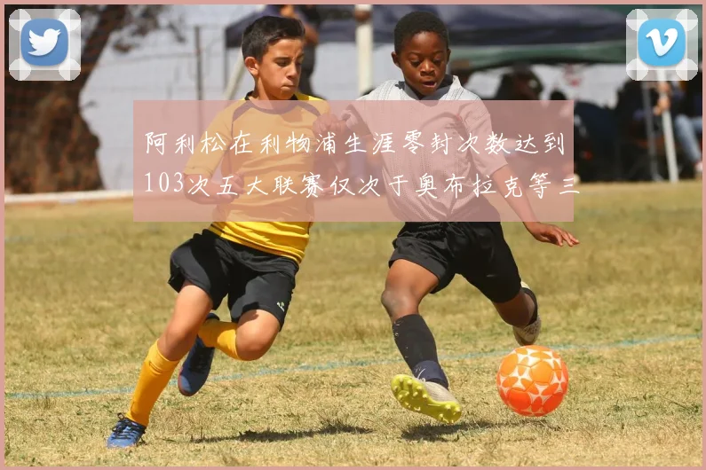 阿利松在利物浦生涯零封次数达到103次五大联赛仅次于奥布拉克等三人