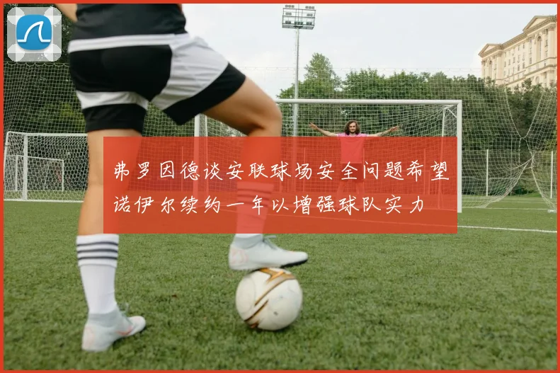 弗罗因德谈安联球场安全问题希望诺伊尔续约一年以增强球队实力