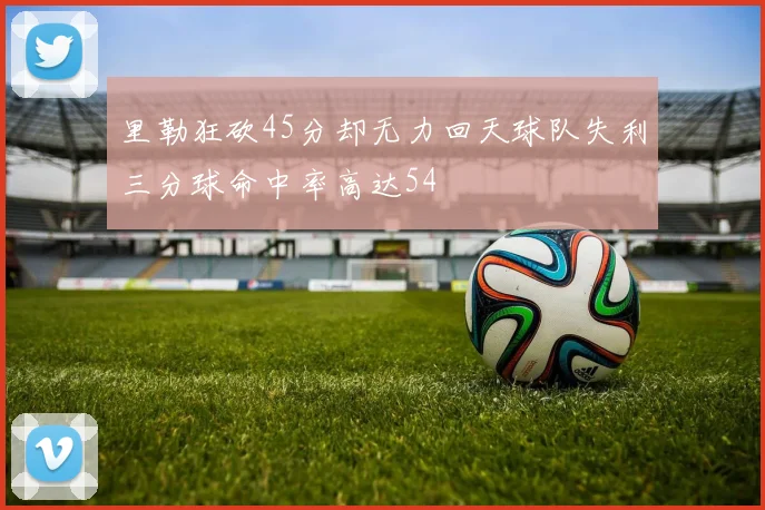 里勒狂砍45分却无力回天球队失利三分球命中率高达54