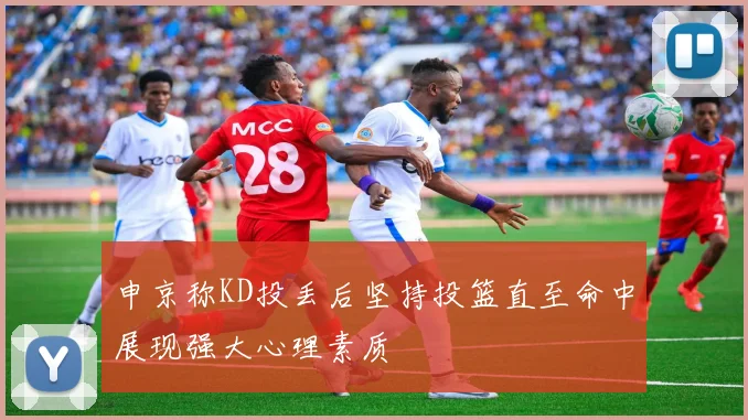 申京称KD投丢后坚持投篮直至命中展现强大心理素质