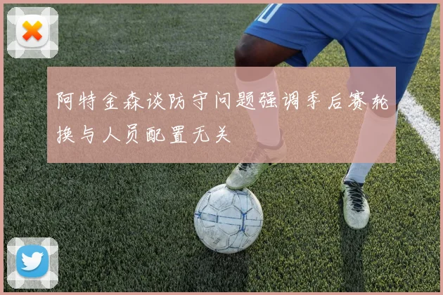 阿特金森谈防守问题强调季后赛轮换与人员配置无关