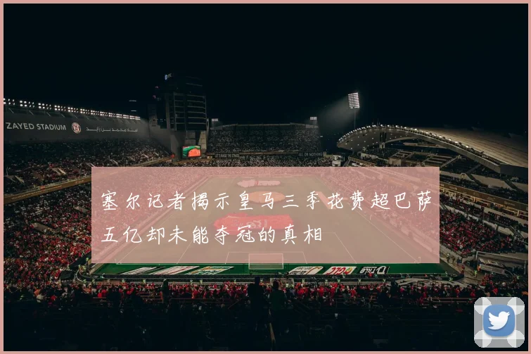 塞尔记者揭示皇马三季花费超巴萨五亿却未能夺冠的真相