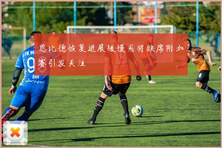 恩比德恢复进展缓慢或将缺席附加赛引发关注